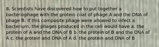 8. Scientists have discovered how to put together a bacteriophage with the protein coat of phage A and the DNA of phage B. If this composite phage were allowed to infect a bacterium, the phages produced in the cell would have a. the protein of A and the DNA of B b. the protein of B and the DNA of A c. the protein and DNA of A d. the protein and DNA of B