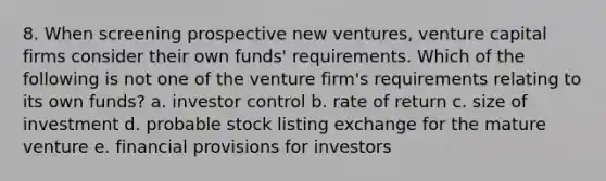 8. When screening prospective new ventures, <a href='https://www.questionai.com/knowledge/k7s4Eag986-venture-capital' class='anchor-knowledge'>venture capital</a> firms consider their own funds' requirements. Which of the following is not one of the venture firm's requirements relating to its own funds? a. investor control b. rate of return c. size of investment d. probable stock listing exchange for the mature venture e. financial provisions for investors