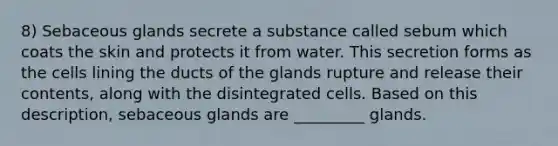 8) Sebaceous glands secrete a substance called sebum which coats the skin and protects it from water. This secretion forms as the cells lining the ducts of the glands rupture and release their contents, along with the disintegrated cells. Based on this description, sebaceous glands are _________ glands.