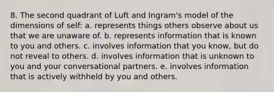 8. The second quadrant of Luft and Ingram's model of the dimensions of self: a. represents things others observe about us that we are unaware of. b. represents information that is known to you and others. c. involves information that you know, but do not reveal to others. d. involves information that is unknown to you and your conversational partners. e. involves information that is actively withheld by you and others.