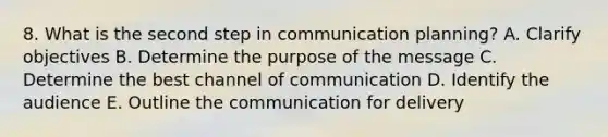 8. What is the second step in communication planning? A. Clarify objectives B. Determine the purpose of the message C. Determine the best channel of communication D. Identify the audience E. Outline the communication for delivery