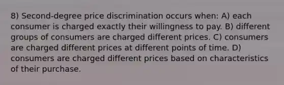 8) Second-degree price discrimination occurs when: A) each consumer is charged exactly their willingness to pay. B) different groups of consumers are charged different prices. C) consumers are charged different prices at different points of time. D) consumers are charged different prices based on characteristics of their purchase.