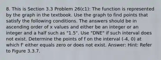 8. This is Section 3.3 Problem 26(c1): The function is represented by the graph in the textbook. Use the graph to find points that satisfy the following conditions. The answers should be in ascending order of x values and either be an integer or an integer and a half such as "1.5". Use "DNE" if such interval does not exist. Determine the points of f on the interval (-4, 0) at which f' either equals zero or does not exist. Answer: Hint: Refer to Figure 3.3.7.