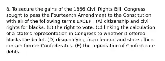 8. To secure the gains of the 1866 Civil Rights Bill, Congress sought to pass the Fourteenth Amendment to the Constitution with all of the following terms EXCEPT (A) citizenship and civil rights for blacks. (B) <a href='https://www.questionai.com/knowledge/kr9tEqZQot-the-right-to-vote' class='anchor-knowledge'>the right to vote</a>. (C) linking the calculation of a state's representation in Congress to whether it offered blacks the ballot. (D) disqualifying from federal and state office certain former Confederates. (E) the repudiation of Confederate debts.