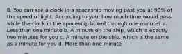 8. You can see a clock in a spaceship moving past you at 90% of the speed of light. According to you, how much time would pass while the clock in the spaceship ticked through one minute? a. Less than one minute b. A minute on the ship, which is exactly two minutes for you c. A minute on the ship, which is the same as a minute for you d. More than one minute