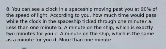 8. You can see a clock in a spaceship moving past you at 90% of the speed of light. According to you, how much time would pass while the clock in <a href='https://www.questionai.com/knowledge/k0Lyloclid-the-space' class='anchor-knowledge'>the space</a>ship ticked through one minute? a. <a href='https://www.questionai.com/knowledge/k7BtlYpAMX-less-than' class='anchor-knowledge'>less than</a> one minute b. A minute on the ship, which is exactly two minutes for you c. A minute on the ship, which is the same as a minute for you d. <a href='https://www.questionai.com/knowledge/keWHlEPx42-more-than' class='anchor-knowledge'>more than</a> one minute