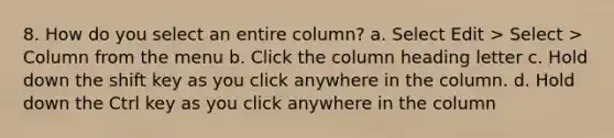 8. How do you select an entire column? a. Select Edit > Select > Column from the menu b. Click the column heading letter c. Hold down the shift key as you click anywhere in the column. d. Hold down the Ctrl key as you click anywhere in the column