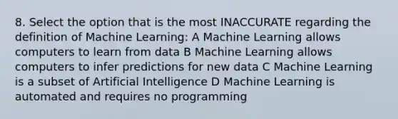 8. Select the option that is the most INACCURATE regarding the definition of Machine Learning: A Machine Learning allows computers to learn from data B Machine Learning allows computers to infer predictions for new data C Machine Learning is a subset of Artificial Intelligence D Machine Learning is automated and requires no programming