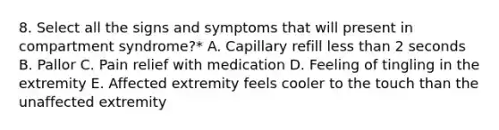 8. Select all the signs and symptoms that will present in compartment syndrome?* A. Capillary refill less than 2 seconds B. Pallor C. Pain relief with medication D. Feeling of tingling in the extremity E. Affected extremity feels cooler to the touch than the unaffected extremity