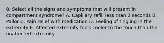 8. Select all the signs and symptoms that will present in compartment syndrome? A. Capillary refill less than 2 seconds B. Pallor C. Pain relief with medication D. Feeling of tingling in the extremity E. Affected extremity feels cooler to the touch than the unaffected extremity