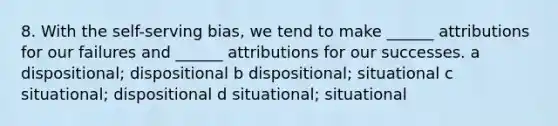 8. With the self-serving bias, we tend to make ______ attributions for our failures and ______ attributions for our successes. a dispositional; dispositional b dispositional; situational c situational; dispositional d situational; situational