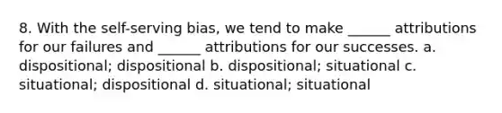 8. With the self-serving bias, we tend to make ______ attributions for our failures and ______ attributions for our successes. a. dispositional; dispositional b. dispositional; situational c. situational; dispositional d. situational; situational