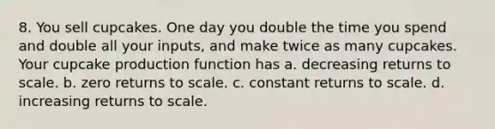 8. You sell cupcakes. One day you double the time you spend and double all your inputs, and make twice as many cupcakes. Your cupcake production function has a. decreasing returns to scale. b. zero returns to scale. c. constant returns to scale. d. increasing returns to scale.