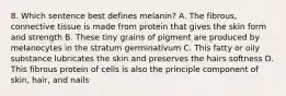 8. Which sentence best defines melanin? A. The fibrous, connective tissue is made from protein that gives the skin form and strength B. These tiny grains of pigment are produced by melanocytes in the stratum germinativum C. This fatty or oily substance lubricates the skin and preserves the hairs softness D. This fibrous protein of cells is also the principle component of skin, hair, and nails