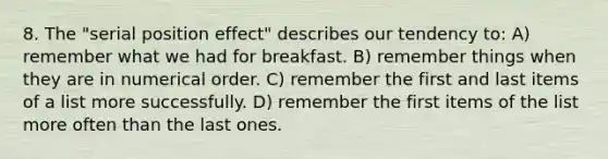 8. The "serial position effect" describes our tendency to: A) remember what we had for breakfast. B) remember things when they are in numerical order. C) remember the first and last items of a list more successfully. D) remember the first items of the list more often than the last ones.