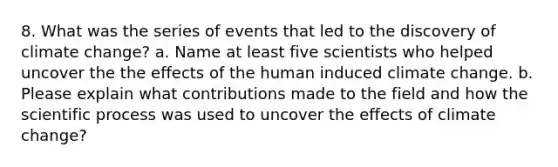 8. What was the series of events that led to the discovery of climate change? a. Name at least five scientists who helped uncover the the effects of the human induced climate change. b. Please explain what contributions made to the field and how the scientific process was used to uncover the effects of climate change?