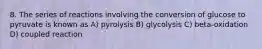 8. The series of reactions involving the conversion of glucose to pyruvate is known as A) pyrolysis B) glycolysis C) beta-oxidation D) coupled reaction