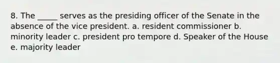 8. The _____ serves as the presiding officer of the Senate in the absence of the vice president. a. resident commissioner b. minority leader c. president pro tempore d. Speaker of the House e. majority leader