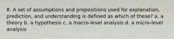 8. A set of assumptions and propositions used for explanation, prediction, and understanding is defined as which of these? a. a theory b. a hypothesis c. a macro-level analysis d. a micro-level analysis