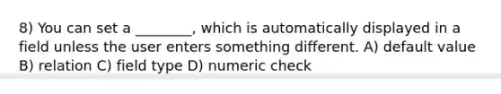 8) You can set a ________, which is automatically displayed in a field unless the user enters something different. A) default value B) relation C) field type D) numeric check