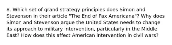 8. Which set of grand strategy principles does Simon and Stevenson in their article "The End of Pax Americana"? Why does Simon and Stevenson argue the United States needs to change its approach to military intervention, particularly in the Middle East? How does this affect American intervention in civil wars?