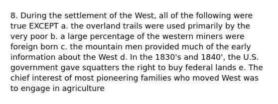 8. During the settlement of the West, all of the following were true EXCEPT a. the overland trails were used primarily by the very poor b. a large percentage of the western miners were foreign born c. the mountain men provided much of the early information about the West d. In the 1830's and 1840', the U.S. government gave squatters the right to buy federal lands e. The chief interest of most pioneering families who moved West was to engage in agriculture