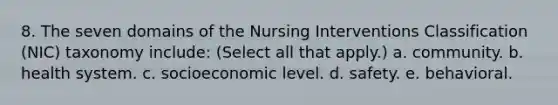 8. The seven domains of the Nursing Interventions Classification (NIC) taxonomy include: (Select all that apply.) a. community. b. health system. c. socioeconomic level. d. safety. e. behavioral.