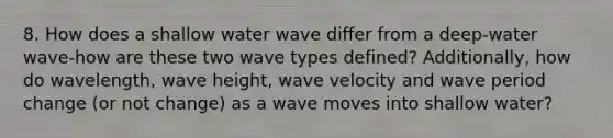 8. How does a shallow water wave differ from a deep-water wave-how are these two wave types defined? Additionally, how do wavelength, wave height, wave velocity and wave period change (or not change) as a wave moves into shallow water?