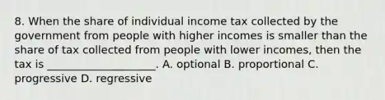 8. When the share of individual income tax collected by the government from people with higher incomes is smaller than the share of tax collected from people with lower incomes, then the tax is ____________________. A. optional B. proportional C. progressive D. regressive