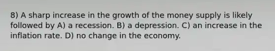 8) A sharp increase in the growth of the money supply is likely followed by A) a recession. B) a depression. C) an increase in the inflation rate. D) no change in the economy.