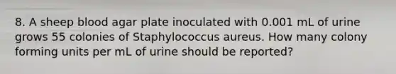 8. A sheep blood agar plate inoculated with 0.001 mL of urine grows 55 colonies of Staphylococcus aureus. How many colony forming units per mL of urine should be reported?