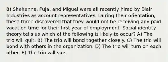 8) Shehenna, Puja, and Miguel were all recently hired by Blair Industries as account representatives. During their orientation, these three discovered that they would not be receiving any paid vacation time for their first year of employment. Social identity theory tells us which of the following is likely to occur? A) The trio will quit. B) The trio will bond together closely. C) The trio will bond with others in the organization. D) The trio will turn on each other. E) The trio will sue.