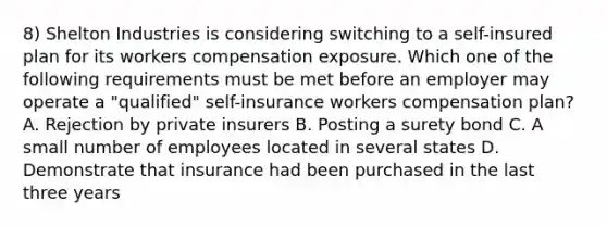 8) Shelton Industries is considering switching to a self-insured plan for its workers compensation exposure. Which one of the following requirements must be met before an employer may operate a "qualified" self-insurance workers compensation plan? A. Rejection by private insurers B. Posting a surety bond C. A small number of employees located in several states D. Demonstrate that insurance had been purchased in the last three years