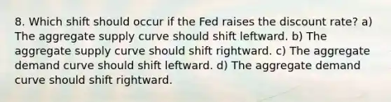 8. Which shift should occur if the Fed raises the discount rate? a) The aggregate supply curve should shift leftward. b) The aggregate supply curve should shift rightward. c) The aggregate demand curve should shift leftward. d) The aggregate demand curve should shift rightward.