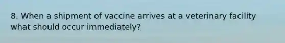 8. When a shipment of vaccine arrives at a veterinary facility what should occur immediately?