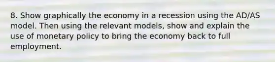 8. Show graphically the economy in a recession using the AD/AS model. Then using the relevant models, show and explain the use of monetary policy to bring the economy back to full employment.