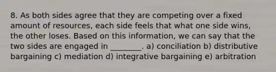 8. As both sides agree that they are competing over a fixed amount of resources, each side feels that what one side wins, the other loses. Based on this information, we can say that the two sides are engaged in ________. a) conciliation b) distributive bargaining c) mediation d) integrative bargaining e) arbitration