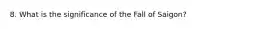 8. What is the significance of the Fall of Saigon?