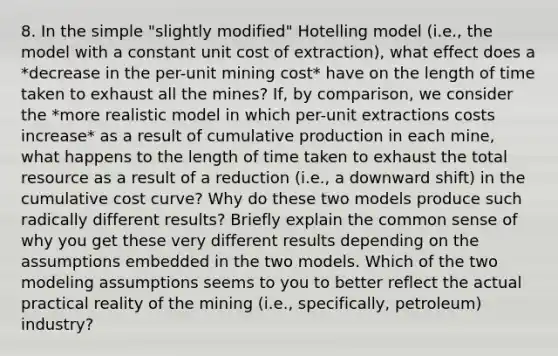 8. In the simple "slightly modified" Hotelling model (i.e., the model with a constant unit cost of extraction), what effect does a *decrease in the per-unit mining cost* have on the length of time taken to exhaust all the mines? If, by comparison, we consider the *more realistic model in which per-unit extractions costs increase* as a result of cumulative production in each mine, what happens to the length of time taken to exhaust the total resource as a result of a reduction (i.e., a downward shift) in the cumulative cost curve? Why do these two models produce such radically different results? Briefly explain the common sense of why you get these very different results depending on the assumptions embedded in the two models. Which of the two modeling assumptions seems to you to better reflect the actual practical reality of the mining (i.e., specifically, petroleum) industry?