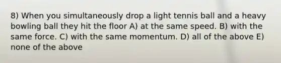 8) When you simultaneously drop a light tennis ball and a heavy bowling ball they hit the floor A) at the same speed. B) with the same force. C) with the same momentum. D) all of the above E) none of the above