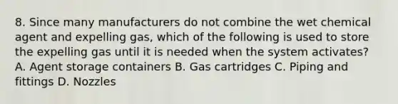 8. Since many manufacturers do not combine the wet chemical agent and expelling gas, which of the following is used to store the expelling gas until it is needed when the system activates? A. Agent storage containers B. Gas cartridges C. Piping and fittings D. Nozzles