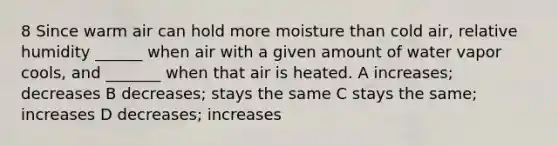 8 Since warm air can hold more moisture than cold air, relative humidity ______ when air with a given amount of water vapor cools, and _______ when that air is heated. A increases; decreases B decreases; stays the same C stays the same; increases D decreases; increases