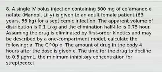 8. A single IV bolus injection containing 500 mg of cefamandole nafate (Mandol, Lilly) is given to an adult female patient (63 years, 55 kg) for a septicemic infection. The apparent volume of distribution is 0.1 L/kg and the elimination half-life is 0.75 hour. Assuming the drug is eliminated by first-order kinetics and may be described by a one-compartment model, calculate the following: a. The C^0p b. The amount of drug in the body 4 hours after the dose is given c. The time for the drug to decline to 0.5 μg/mL, the minimum inhibitory concentration for streptococci