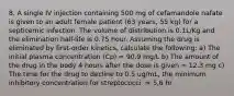 8. A single IV injection containing 500 mg of cefamandole nafate is given to an adult female patient (63 years, 55 kg) for a septicemic infection. The volume of distribution is 0.1L/Kg and the elimination half-life is 0.75 hour. Assuming the drug is eliminated by first-order kinetics, calculate the following: a) The initial plasma concentration (Cp) = 90.9 mg/L b) The amount of the drug in the body 4 hours after the dose is given = 12.3 mg c) The time for the drug to decline to 0.5 ug/mL, the minimum inhibitory concentration for streptococci. = 5.6 hr