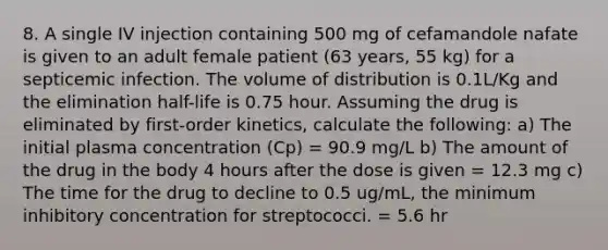 8. A single IV injection containing 500 mg of cefamandole nafate is given to an adult female patient (63 years, 55 kg) for a septicemic infection. The volume of distribution is 0.1L/Kg and the elimination half-life is 0.75 hour. Assuming the drug is eliminated by first-order kinetics, calculate the following: a) The initial plasma concentration (Cp) = 90.9 mg/L b) The amount of the drug in the body 4 hours after the dose is given = 12.3 mg c) The time for the drug to decline to 0.5 ug/mL, the minimum inhibitory concentration for streptococci. = 5.6 hr