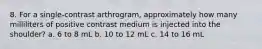 8. For a single-contrast arthrogram, approximately how many milliliters of positive contrast medium is injected into the shoulder? a. 6 to 8 mL b. 10 to 12 mL c. 14 to 16 mL