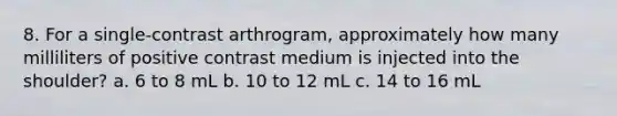 8. For a single-contrast arthrogram, approximately how many milliliters of positive contrast medium is injected into the shoulder? a. 6 to 8 mL b. 10 to 12 mL c. 14 to 16 mL