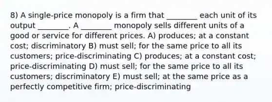 8) A single-price monopoly is a firm that ________ each unit of its output ________. A ________ monopoly sells different units of a good or service for different prices. A) produces; at a constant cost; discriminatory B) must sell; for the same price to all its customers; price-discriminating C) produces; at a constant cost; price-discriminating D) must sell; for the same price to all its customers; discriminatory E) must sell; at the same price as a perfectly competitive firm; price-discriminating