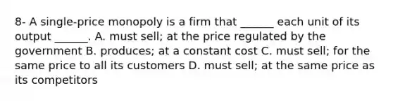 8- A​ single-price monopoly is a firm that​ ______ each unit of its output​ ______. A. must​ sell; at the price regulated by the government B. produces; at a constant cost C. must​ sell; for the same price to all its customers D. must​ sell; at the same price as its competitors