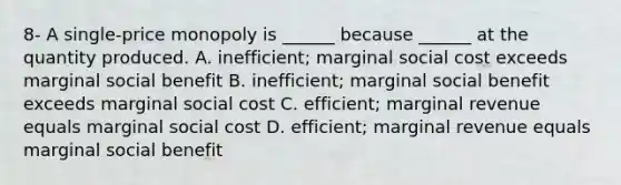 8- A​ single-price monopoly is​ ______ because​ ______ at the quantity produced. A. ​inefficient; marginal social cost exceeds marginal social benefit B. ​inefficient; marginal social benefit exceeds marginal social cost C. ​efficient; marginal revenue equals marginal social cost D. ​efficient; marginal revenue equals marginal social benefit